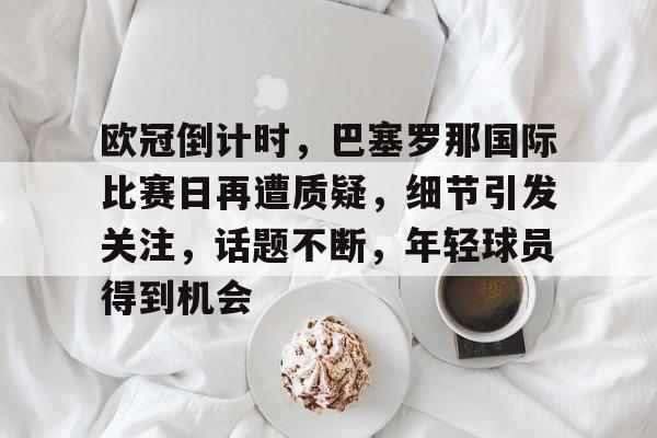 九游-关于欧冠倒计时，巴塞罗那国际比赛日再遭质疑，细节引发关注，话题不断，年轻球员得到机会的信息