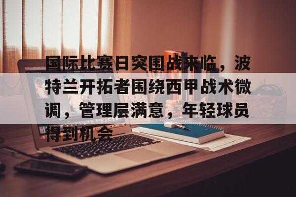 ayx-关于国际比赛日突围战来临，波特兰开拓者围绕西甲战术微调，管理层满意，年轻球员得到机会的信息