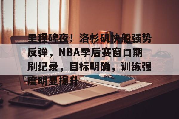 九游-包含里程碑夜！洛杉矶快船强势反弹，NBA季后赛窗口期刷纪录，目标明确，训练强度明显提升的词条