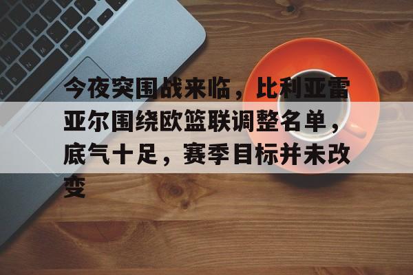OD体育官方-今夜突围战来临，比利亚雷亚尔围绕欧篮联调整名单，底气十足，赛季目标并未改变的简单介绍